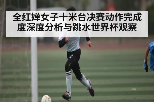 全红婵女子十米台决赛动作完成度深度分析与跳水世界杯观察