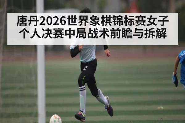 唐丹2026世界象棋锦标赛女子个人决赛中局战术前瞻与拆解