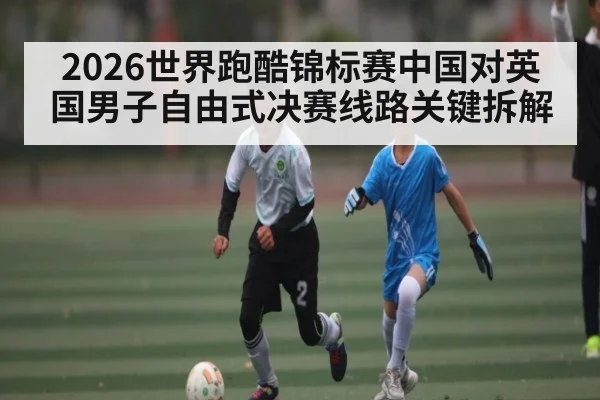 2026世界跑酷锦标赛中国对英国男子自由式决赛线路关键拆解