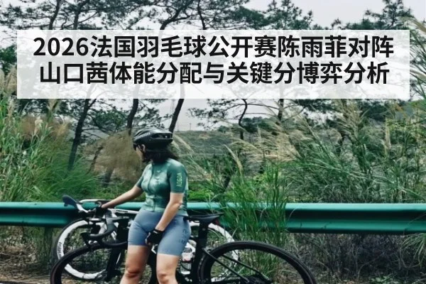 2026法国羽毛球公开赛陈雨菲对阵山口茜体能分配与关键分博弈分析